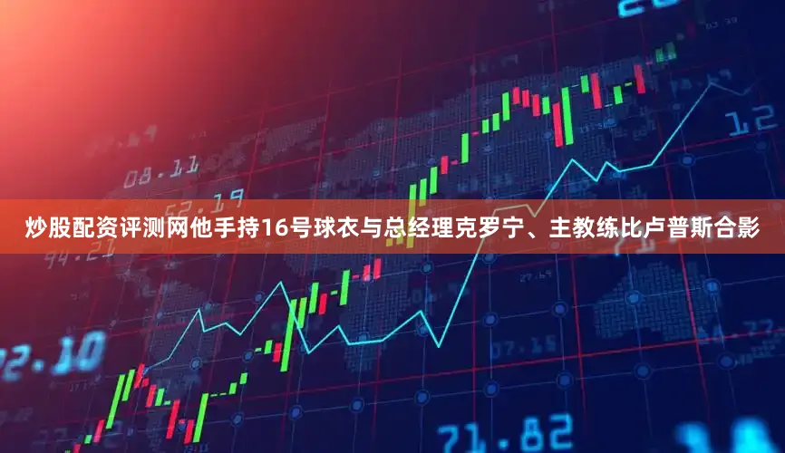 炒股配资评测网他手持16号球衣与总经理克罗宁、主教练比卢普斯合影