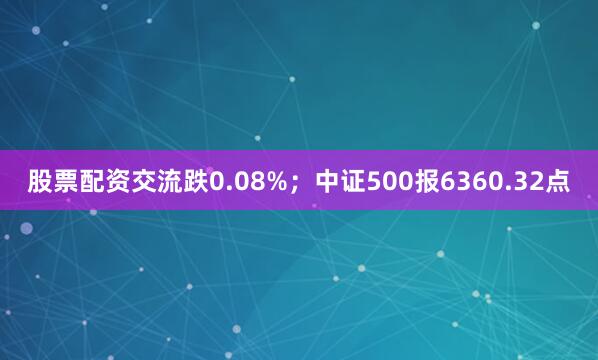 股票配资交流跌0.08%；中证500报6360.32点