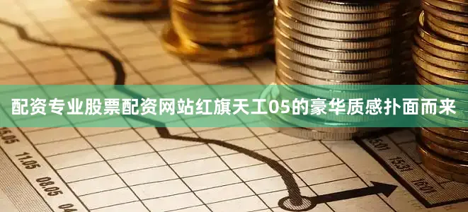 配资专业股票配资网站红旗天工05的豪华质感扑面而来