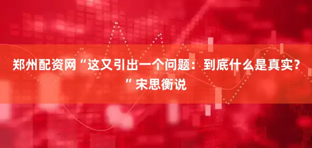 郑州配资网“这又引出一个问题：到底什么是真实？”宋思衡说