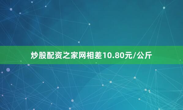 炒股配资之家网相差10.80元/公斤