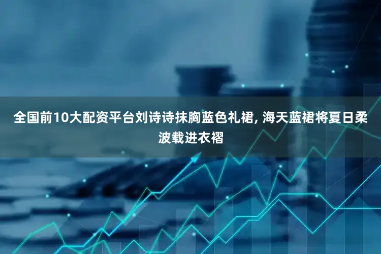 全国前10大配资平台刘诗诗抹胸蓝色礼裙, 海天蓝裙将夏日柔波载进衣褶