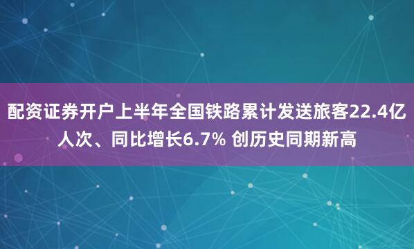 配资证券开户上半年全国铁路累计发送旅客22.4亿人次、同比增长6.7% 创历史同期新高