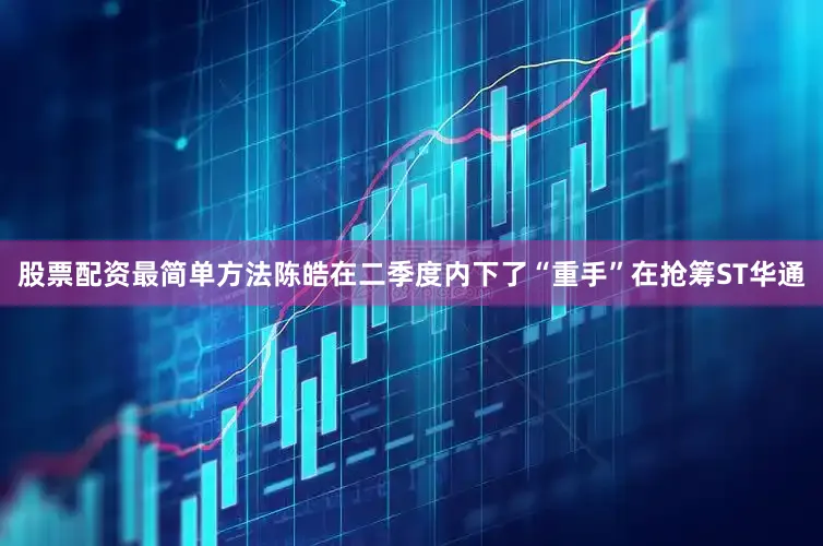 股票配资最简单方法陈皓在二季度内下了“重手”在抢筹ST华通