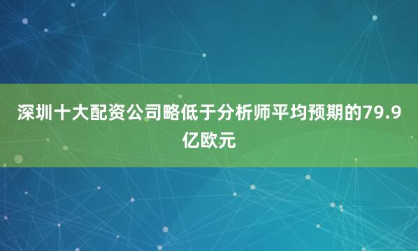 深圳十大配资公司略低于分析师平均预期的79.9亿欧元
