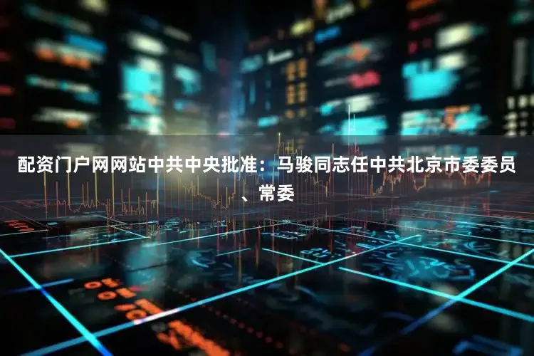 配资门户网网站中共中央批准：马骏同志任中共北京市委委员、常委