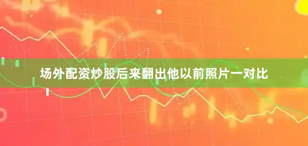 场外配资炒股后来翻出他以前照片一对比