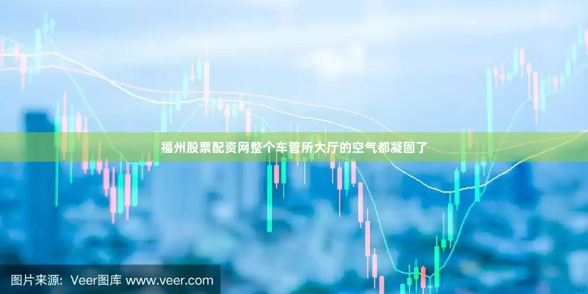 福州股票配资网整个车管所大厅的空气都凝固了
