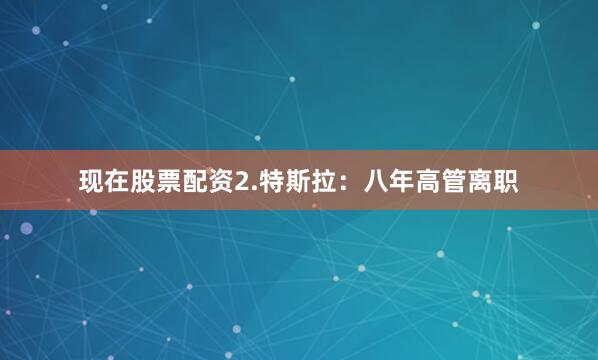 现在股票配资2.特斯拉：八年高管离职