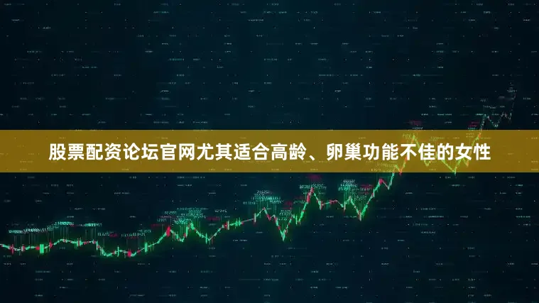 股票配资论坛官网尤其适合高龄、卵巢功能不佳的女性