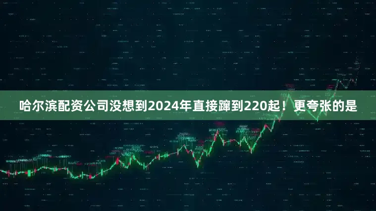 哈尔滨配资公司没想到2024年直接蹿到220起！更夸张的是